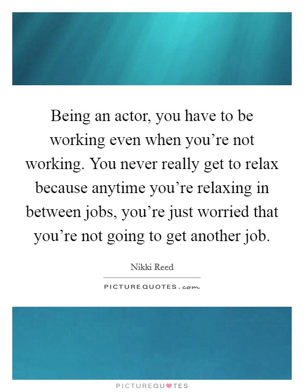 Being an actor, you have to be working even when you're not working. You never really get to relax because anytime you're relaxing in between jobs, you're just worried that you're not going to get another job. Picture Quote #1