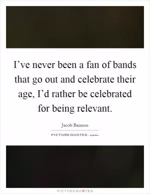 I’ve never been a fan of bands that go out and celebrate their age, I’d rather be celebrated for being relevant Picture Quote #1