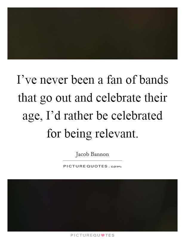 I've never been a fan of bands that go out and celebrate their age, I'd rather be celebrated for being relevant. Picture Quote #1