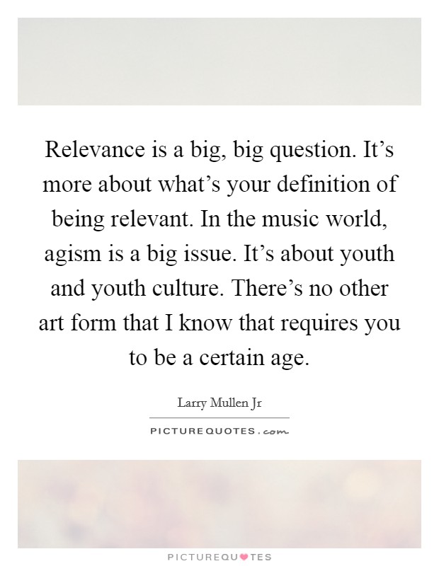 Relevance is a big, big question. It's more about what's your definition of being relevant. In the music world, agism is a big issue. It's about youth and youth culture. There's no other art form that I know that requires you to be a certain age. Picture Quote #1