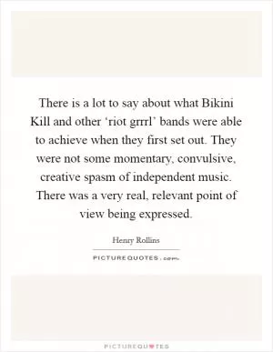 There is a lot to say about what Bikini Kill and other ‘riot grrrl’ bands were able to achieve when they first set out. They were not some momentary, convulsive, creative spasm of independent music. There was a very real, relevant point of view being expressed Picture Quote #1