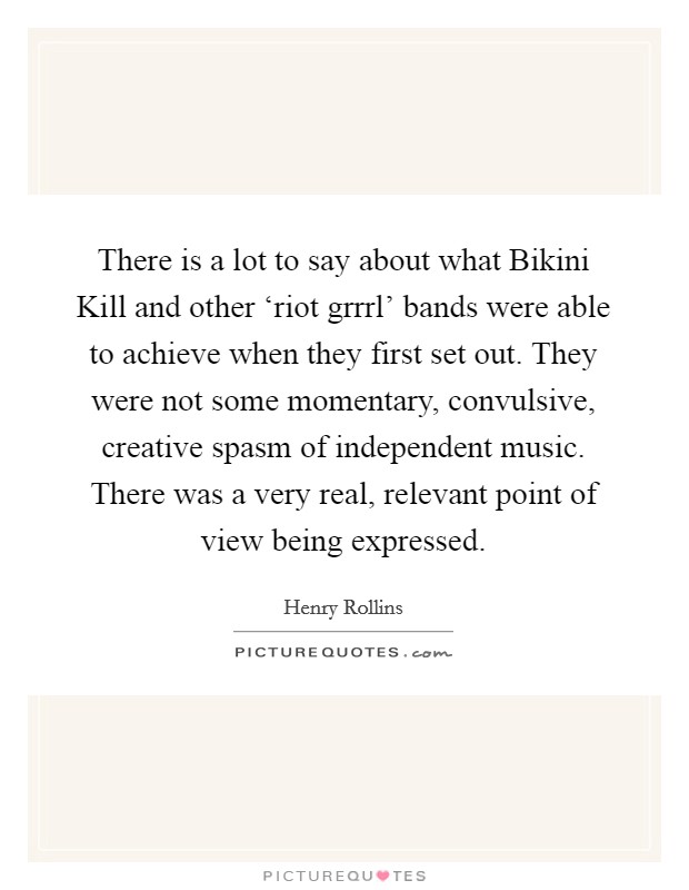 There is a lot to say about what Bikini Kill and other ‘riot grrrl' bands were able to achieve when they first set out. They were not some momentary, convulsive, creative spasm of independent music. There was a very real, relevant point of view being expressed. Picture Quote #1