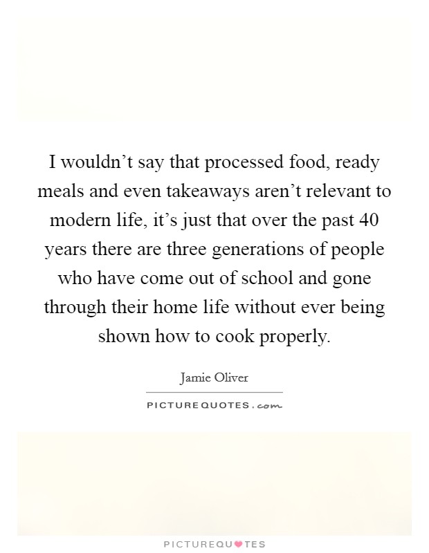 I wouldn't say that processed food, ready meals and even takeaways aren't relevant to modern life, it's just that over the past 40 years there are three generations of people who have come out of school and gone through their home life without ever being shown how to cook properly. Picture Quote #1