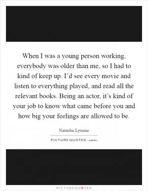When I was a young person working, everybody was older than me, so I had to kind of keep up. I’d see every movie and listen to everything played, and read all the relevant books. Being an actor, it’s kind of your job to know what came before you and how big your feelings are allowed to be Picture Quote #1
