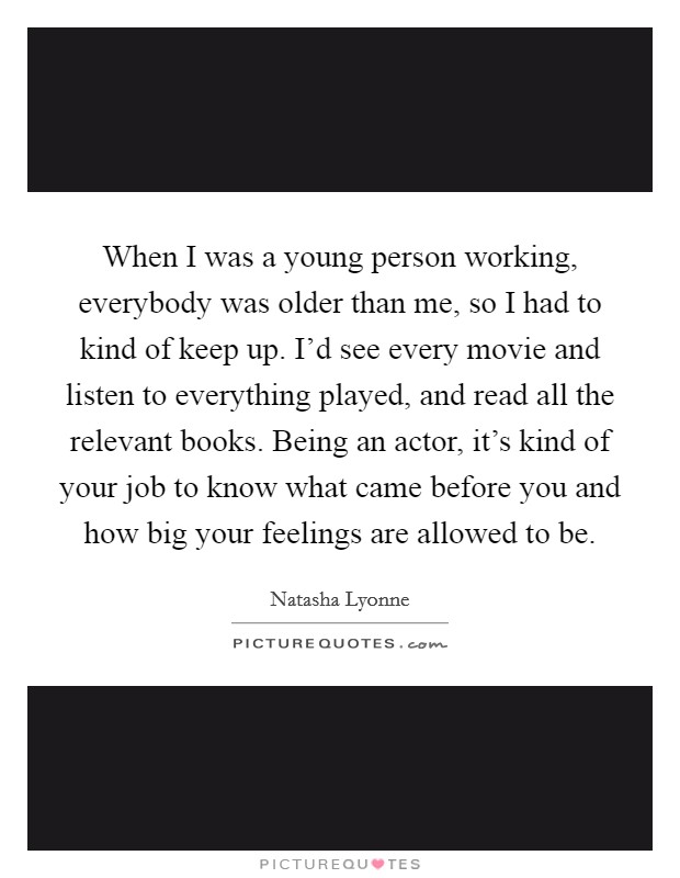 When I was a young person working, everybody was older than me, so I had to kind of keep up. I'd see every movie and listen to everything played, and read all the relevant books. Being an actor, it's kind of your job to know what came before you and how big your feelings are allowed to be. Picture Quote #1