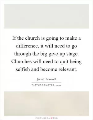 If the church is going to make a difference, it will need to go through the big give-up stage. Churches will need to quit being selfish and become relevant Picture Quote #1