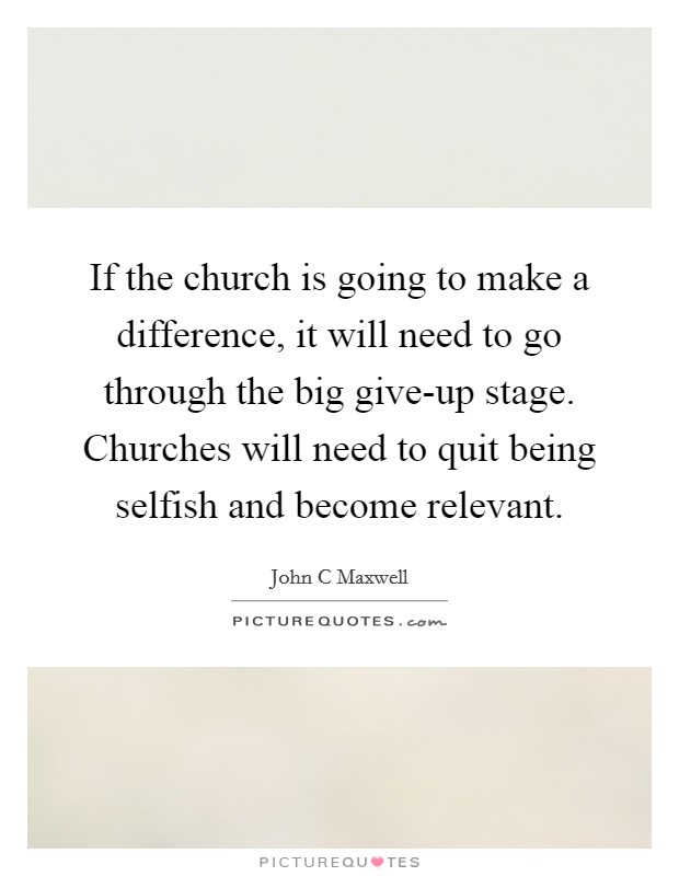 If the church is going to make a difference, it will need to go through the big give-up stage. Churches will need to quit being selfish and become relevant Picture Quote #1