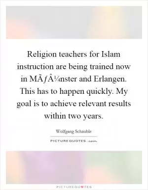 Religion teachers for Islam instruction are being trained now in MÃƒÂ¼nster and Erlangen. This has to happen quickly. My goal is to achieve relevant results within two years Picture Quote #1