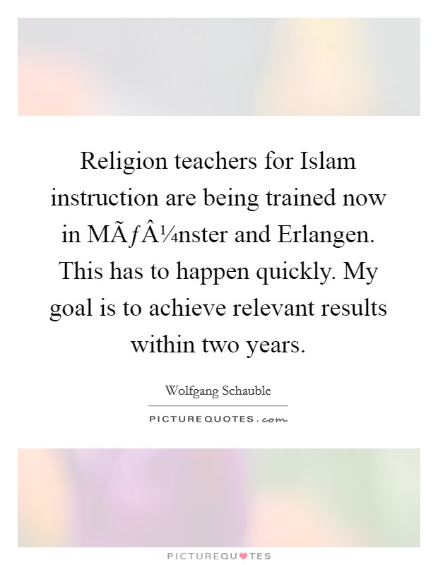Religion teachers for Islam instruction are being trained now in MÃƒÂ¼nster and Erlangen. This has to happen quickly. My goal is to achieve relevant results within two years. Picture Quote #1