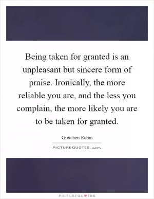 Being taken for granted is an unpleasant but sincere form of praise. Ironically, the more reliable you are, and the less you complain, the more likely you are to be taken for granted Picture Quote #1