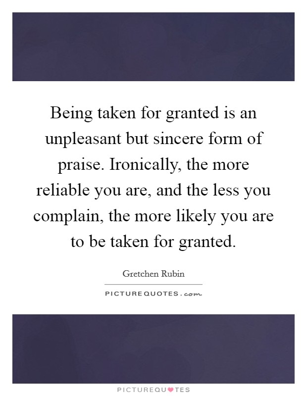 Being taken for granted is an unpleasant but sincere form of praise. Ironically, the more reliable you are, and the less you complain, the more likely you are to be taken for granted. Picture Quote #1