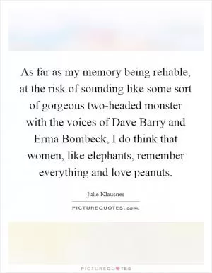 As far as my memory being reliable, at the risk of sounding like some sort of gorgeous two-headed monster with the voices of Dave Barry and Erma Bombeck, I do think that women, like elephants, remember everything and love peanuts Picture Quote #1