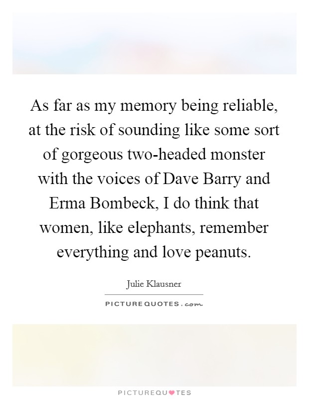 As far as my memory being reliable, at the risk of sounding like some sort of gorgeous two-headed monster with the voices of Dave Barry and Erma Bombeck, I do think that women, like elephants, remember everything and love peanuts. Picture Quote #1