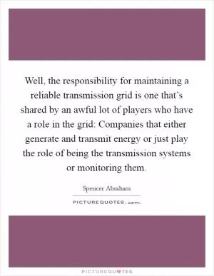 Well, the responsibility for maintaining a reliable transmission grid is one that’s shared by an awful lot of players who have a role in the grid: Companies that either generate and transmit energy or just play the role of being the transmission systems or monitoring them Picture Quote #1