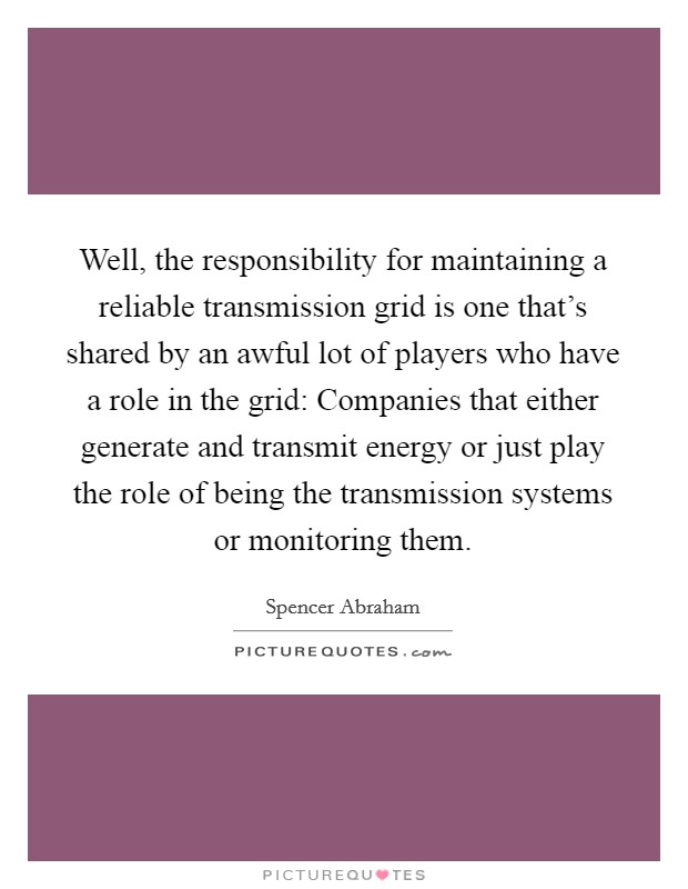 Well, the responsibility for maintaining a reliable transmission grid is one that's shared by an awful lot of players who have a role in the grid: Companies that either generate and transmit energy or just play the role of being the transmission systems or monitoring them. Picture Quote #1