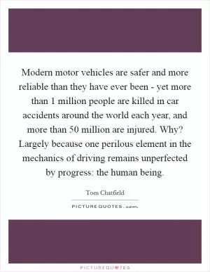 Modern motor vehicles are safer and more reliable than they have ever been - yet more than 1 million people are killed in car accidents around the world each year, and more than 50 million are injured. Why? Largely because one perilous element in the mechanics of driving remains unperfected by progress: the human being Picture Quote #1