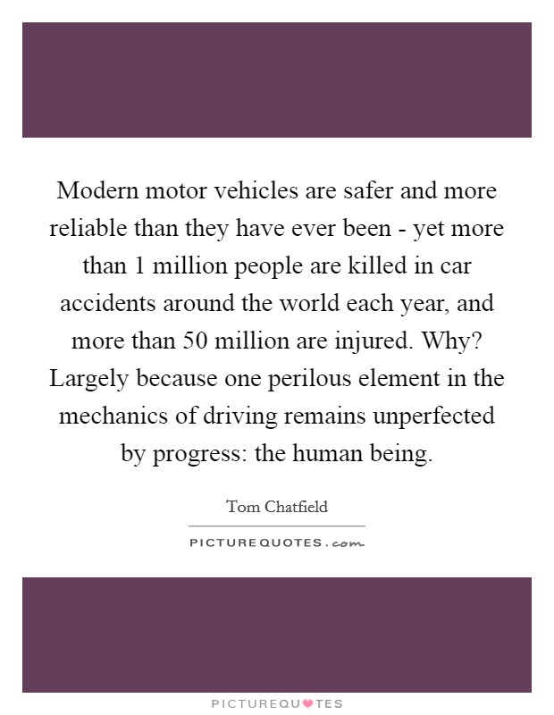 Modern motor vehicles are safer and more reliable than they have ever been - yet more than 1 million people are killed in car accidents around the world each year, and more than 50 million are injured. Why? Largely because one perilous element in the mechanics of driving remains unperfected by progress: the human being. Picture Quote #1