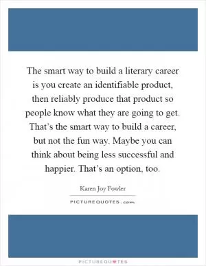 The smart way to build a literary career is you create an identifiable product, then reliably produce that product so people know what they are going to get. That’s the smart way to build a career, but not the fun way. Maybe you can think about being less successful and happier. That’s an option, too Picture Quote #1