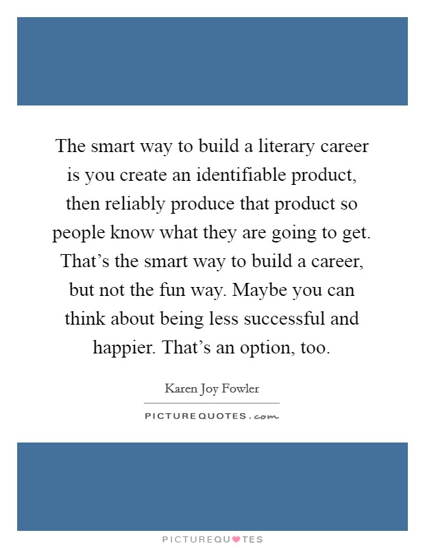 The smart way to build a literary career is you create an identifiable product, then reliably produce that product so people know what they are going to get. That's the smart way to build a career, but not the fun way. Maybe you can think about being less successful and happier. That's an option, too. Picture Quote #1