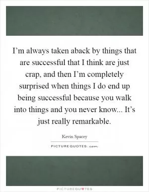 I’m always taken aback by things that are successful that I think are just crap, and then I’m completely surprised when things I do end up being successful because you walk into things and you never know... It’s just really remarkable Picture Quote #1