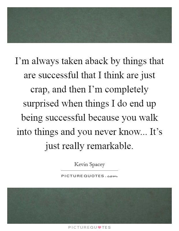 I'm always taken aback by things that are successful that I think are just crap, and then I'm completely surprised when things I do end up being successful because you walk into things and you never know... It's just really remarkable. Picture Quote #1