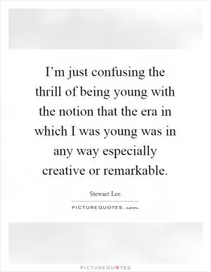 I’m just confusing the thrill of being young with the notion that the era in which I was young was in any way especially creative or remarkable Picture Quote #1