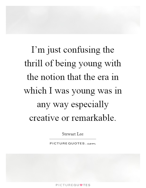 I'm just confusing the thrill of being young with the notion that the era in which I was young was in any way especially creative or remarkable. Picture Quote #1