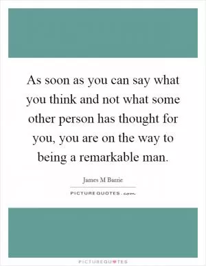 As soon as you can say what you think and not what some other person has thought for you, you are on the way to being a remarkable man Picture Quote #1