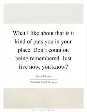 What I like about that is it kind of puts you in your place. Don’t count on being remembered. Just live now, you know? Picture Quote #1