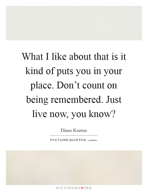 What I like about that is it kind of puts you in your place. Don't count on being remembered. Just live now, you know? Picture Quote #1