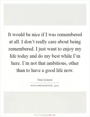 It would be nice if I was remembered at all. I don’t really care about being remembered. I just want to enjoy my life today and do my best while I’m here. I’m not that ambitious, other than to have a good life now Picture Quote #1