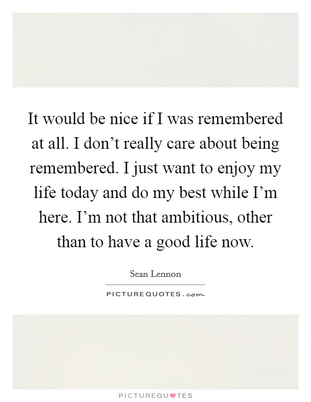 It would be nice if I was remembered at all. I don't really care about being remembered. I just want to enjoy my life today and do my best while I'm here. I'm not that ambitious, other than to have a good life now. Picture Quote #1