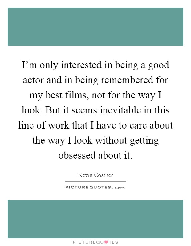I'm only interested in being a good actor and in being remembered for my best films, not for the way I look. But it seems inevitable in this line of work that I have to care about the way I look without getting obsessed about it. Picture Quote #1