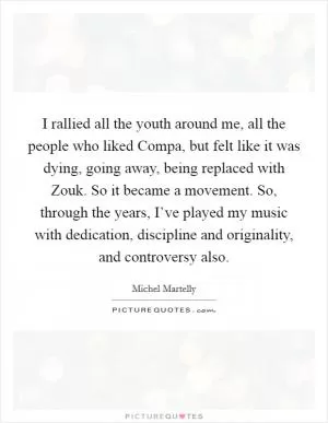 I rallied all the youth around me, all the people who liked Compa, but felt like it was dying, going away, being replaced with Zouk. So it became a movement. So, through the years, I’ve played my music with dedication, discipline and originality, and controversy also Picture Quote #1