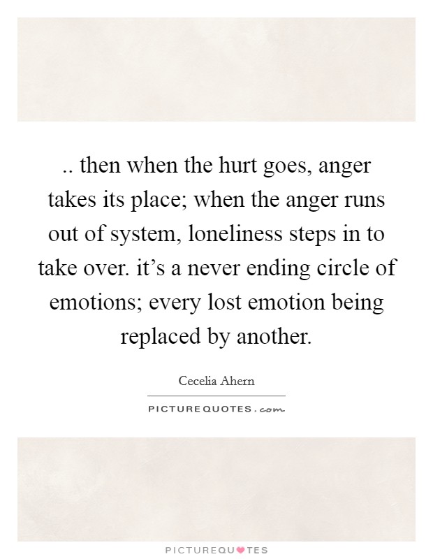 .. then when the hurt goes, anger takes its place; when the anger runs out of system, loneliness steps in to take over. it's a never ending circle of emotions; every lost emotion being replaced by another. Picture Quote #1