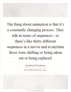 The thing about animation is that it’s a constantly changing process. They talk in terms of sequences - so there’s like thirty different sequences in a movie and at anytime those were shifting or being taken out or being replaced Picture Quote #1