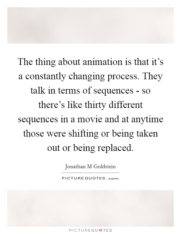 The thing about animation is that it's a constantly changing process. They talk in terms of sequences - so there's like thirty different sequences in a movie and at anytime those were shifting or being taken out or being replaced. Picture Quote #1
