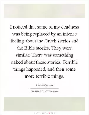 I noticed that some of my deadness was being replaced by an intense feeling about the Greek stories and the Bible stories. They were similar. There was something naked about these stories. Terrible things happened, and then some more terrible things Picture Quote #1