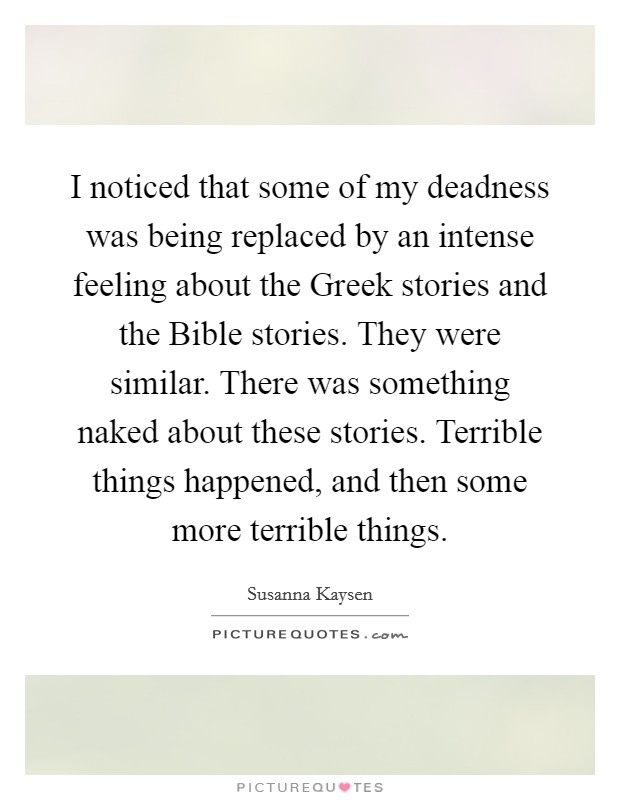 I noticed that some of my deadness was being replaced by an intense feeling about the Greek stories and the Bible stories. They were similar. There was something naked about these stories. Terrible things happened, and then some more terrible things. Picture Quote #1