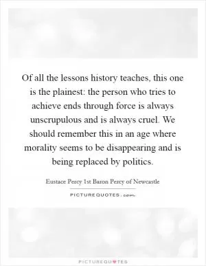 Of all the lessons history teaches, this one is the plainest: the person who tries to achieve ends through force is always unscrupulous and is always cruel. We should remember this in an age where morality seems to be disappearing and is being replaced by politics Picture Quote #1