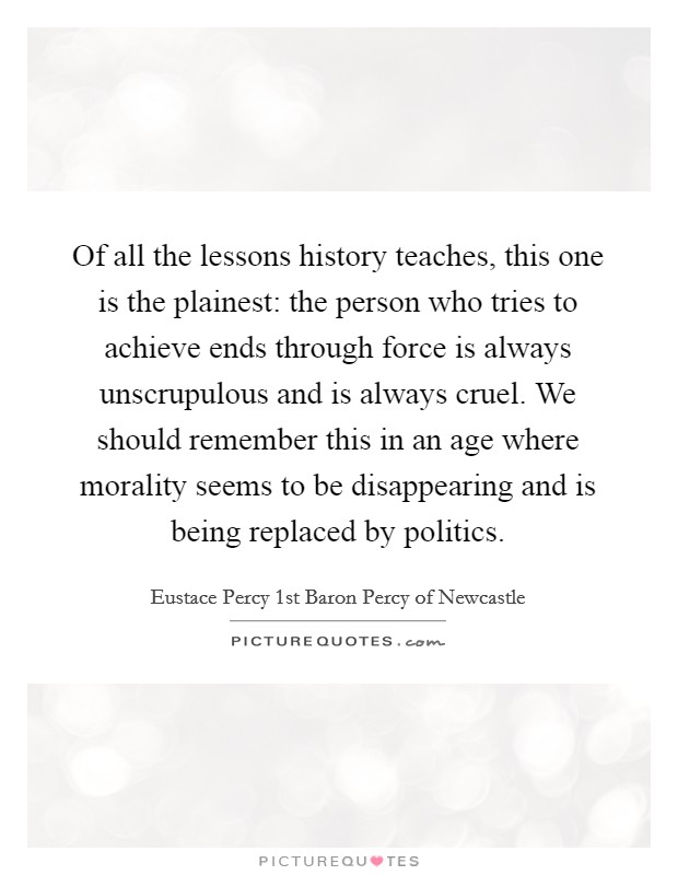 Of all the lessons history teaches, this one is the plainest: the person who tries to achieve ends through force is always unscrupulous and is always cruel. We should remember this in an age where morality seems to be disappearing and is being replaced by politics. Picture Quote #1