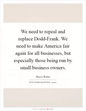 We need to repeal and replace Dodd-Frank. We need to make America fair again for all businesses, but especially those being run by small business owners Picture Quote #1