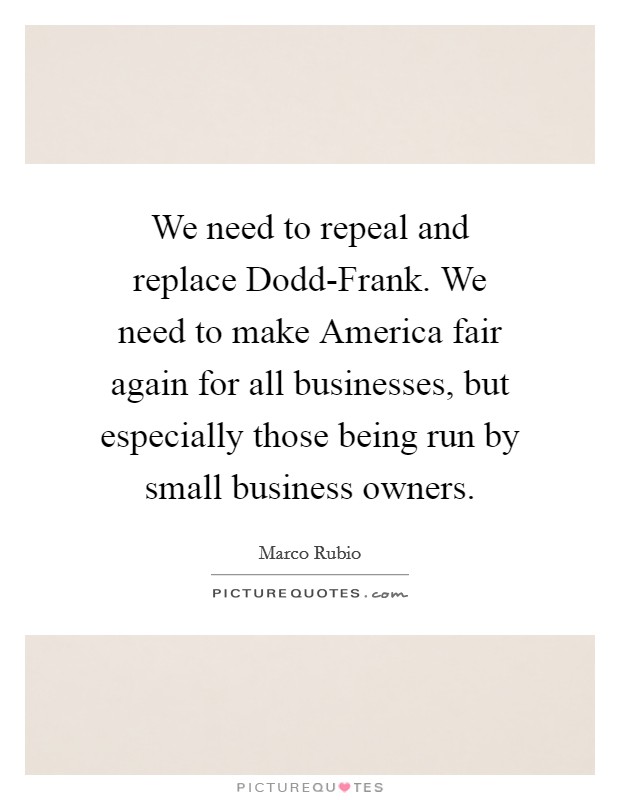 We need to repeal and replace Dodd-Frank. We need to make America fair again for all businesses, but especially those being run by small business owners. Picture Quote #1