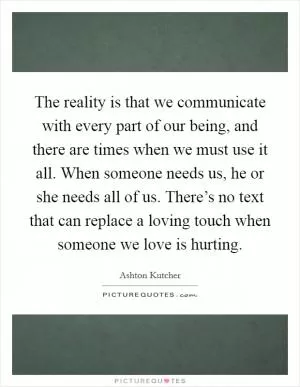 The reality is that we communicate with every part of our being, and there are times when we must use it all. When someone needs us, he or she needs all of us. There’s no text that can replace a loving touch when someone we love is hurting Picture Quote #1