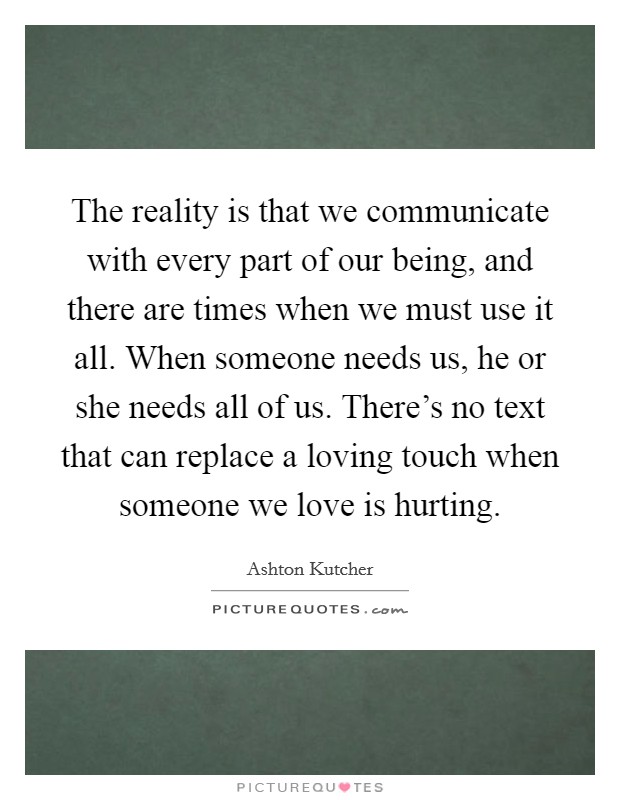 The reality is that we communicate with every part of our being, and there are times when we must use it all. When someone needs us, he or she needs all of us. There's no text that can replace a loving touch when someone we love is hurting. Picture Quote #1