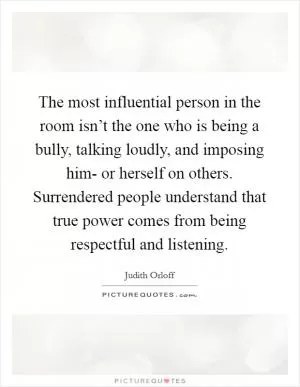 The most influential person in the room isn’t the one who is being a bully, talking loudly, and imposing him- or herself on others. Surrendered people understand that true power comes from being respectful and listening Picture Quote #1