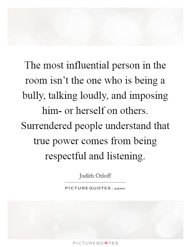 The most influential person in the room isn't the one who is being a bully, talking loudly, and imposing him- or herself on others. Surrendered people understand that true power comes from being respectful and listening. Picture Quote #1