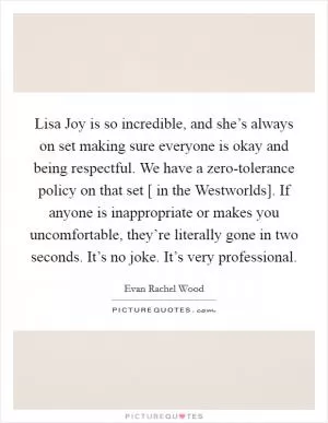 Lisa Joy is so incredible, and she’s always on set making sure everyone is okay and being respectful. We have a zero-tolerance policy on that set [ in the Westworlds]. If anyone is inappropriate or makes you uncomfortable, they’re literally gone in two seconds. It’s no joke. It’s very professional Picture Quote #1