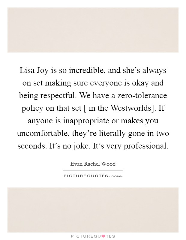 Lisa Joy is so incredible, and she's always on set making sure everyone is okay and being respectful. We have a zero-tolerance policy on that set [ in the Westworlds]. If anyone is inappropriate or makes you uncomfortable, they're literally gone in two seconds. It's no joke. It's very professional. Picture Quote #1
