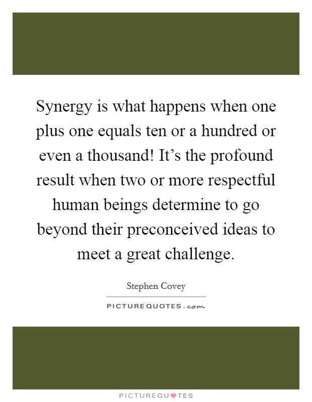 Synergy is what happens when one plus one equals ten or a hundred or even a thousand! It's the profound result when two or more respectful human beings determine to go beyond their preconceived ideas to meet a great challenge. Picture Quote #1